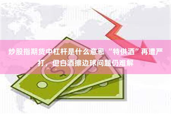 炒股指期货中杠杆是什么意思 “特供酒”再遭严打，但白酒擦边球问题仍难解