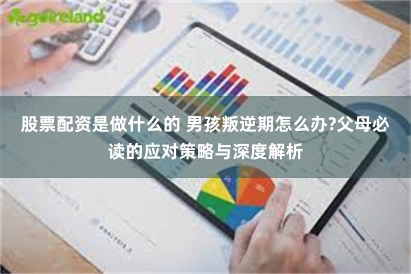 股票配资是做什么的 男孩叛逆期怎么办?父母必读的应对策略与深度解析