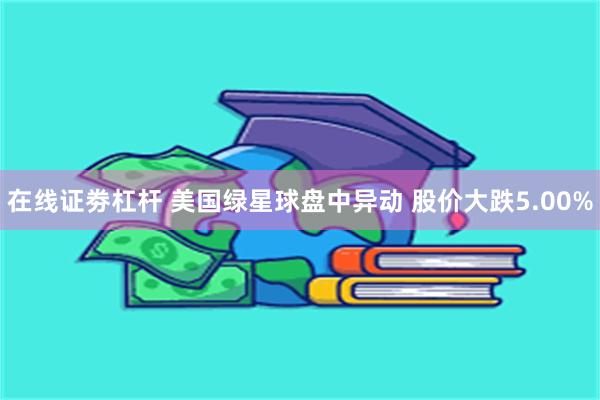 在线证劵杠杆 美国绿星球盘中异动 股价大跌5.00%