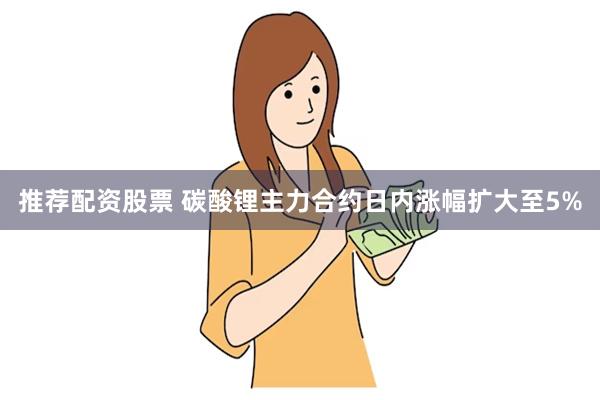 推荐配资股票 碳酸锂主力合约日内涨幅扩大至5%