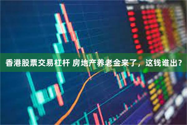 香港股票交易杠杆 房地产养老金来了，这钱谁出？