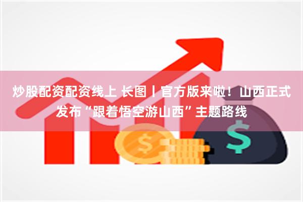 炒股配资配资线上 长图丨官方版来啦！山西正式发布“跟着悟空游山西”主题路线