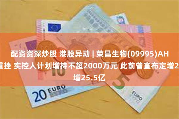 配资资深炒股 港股异动 | 荣昌生物(09995)AH股均重挫 实控人计划增持不超2000万元 此前曾宣布定增25.5亿