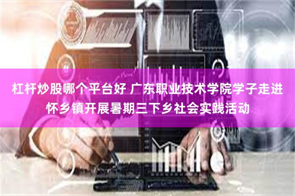 杠杆炒股哪个平台好 广东职业技术学院学子走进怀乡镇开展暑期三下乡社会实践活动