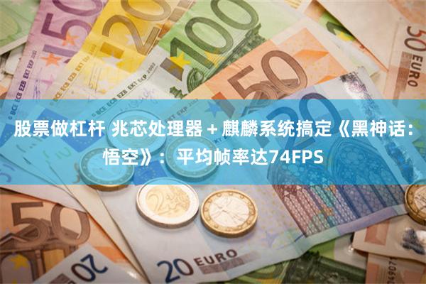 股票做杠杆 兆芯处理器＋麒麟系统搞定《黑神话：悟空》：平均帧率达74FPS