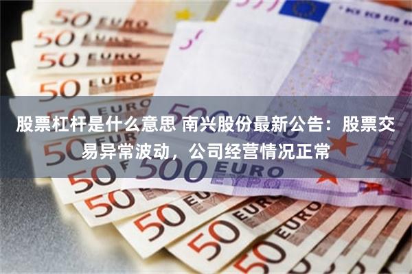 股票杠杆是什么意思 南兴股份最新公告：股票交易异常波动，公司经营情况正常