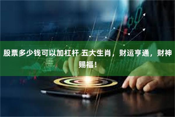 股票多少钱可以加杠杆 五大生肖，财运亨通，财神赐福！