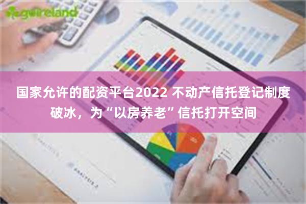 国家允许的配资平台2022 不动产信托登记制度破冰，为“以房养老”信托打开空间