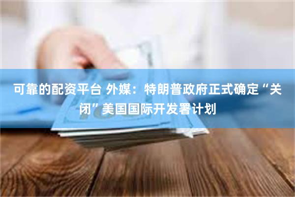可靠的配资平台 外媒：特朗普政府正式确定“关闭”美国国际开发署计划