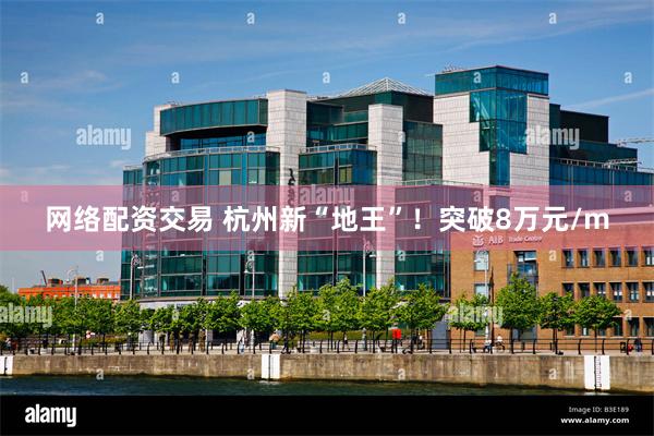 网络配资交易 杭州新“地王”！突破8万元/m