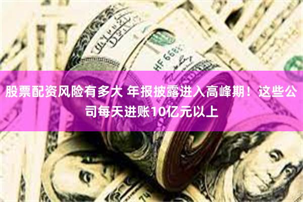 股票配资风险有多大 年报披露进入高峰期！这些公司每天进账10亿元以上