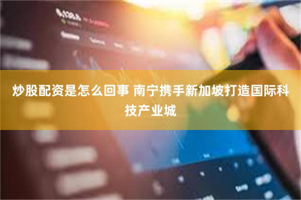 炒股配资是怎么回事 南宁携手新加坡打造国际科技产业城
