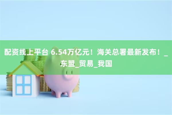 配资线上平台 6.54万亿元！海关总署最新发布！_东盟_贸易_我国