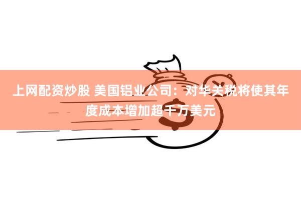 上网配资炒股 美国铝业公司：对华关税将使其年度成本增加超千万美元