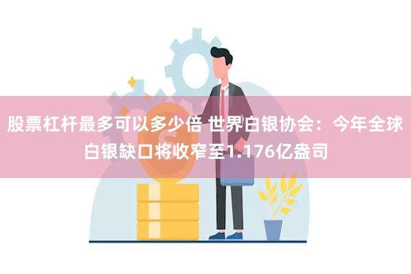 股票杠杆最多可以多少倍 世界白银协会：今年全球白银缺口将收窄至1.176亿盎司