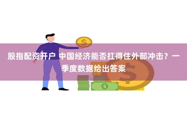 股指配资开户 中国经济能否扛得住外部冲击？一季度数据给出答案
