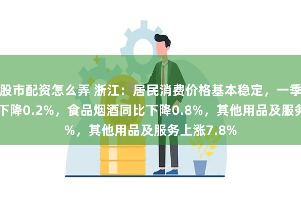 股市配资怎么弄 浙江：居民消费价格基本稳定，一季度CPI同比下降0.2%，食品烟酒同比下降0.8%，