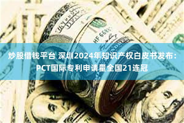 炒股借钱平台 深圳2024年知识产权白皮书发布：PCT国际专利申请量全国21连冠