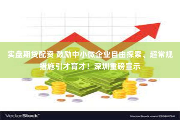 实盘期货配资 鼓励中小微企业自由探索、超常规措施引才育才！深圳重磅宣示