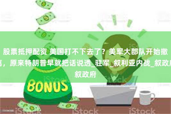 股票抵押配资 美国打不下去了？美军大部队开始撤离，原来特朗普早就把话说透_驻军_叙利亚内战_叙政府