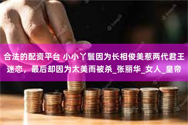 合法的配资平台 小小丫鬟因为长相俊美惹两代君王迷恋，最后却因为太美而被杀_张丽华_女人_皇帝