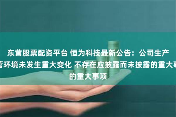 东营股票配资平台 恒为科技最新公告：公司生产经营环境未发生重大变化 不存在应披露而未披露的重大事项