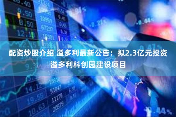 配资炒股介绍 溢多利最新公告：拟2.3亿元投资溢多利科创园建设项目
