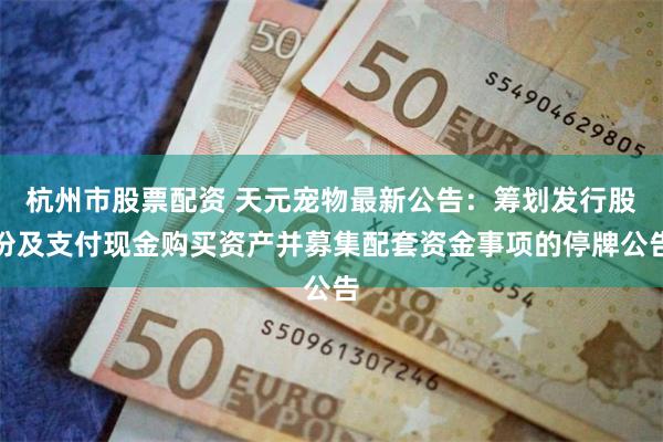 杭州市股票配资 天元宠物最新公告：筹划发行股份及支付现金购买资产并募集配套资金事项的停牌公告