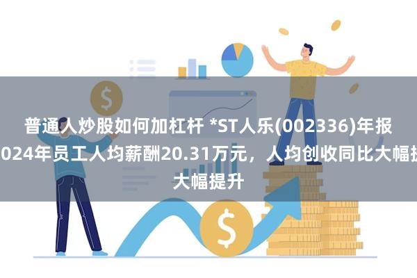普通人炒股如何加杠杆 *ST人乐(002336)年报：2024年员工人均薪酬20.31万元，人均创收同比大幅提升