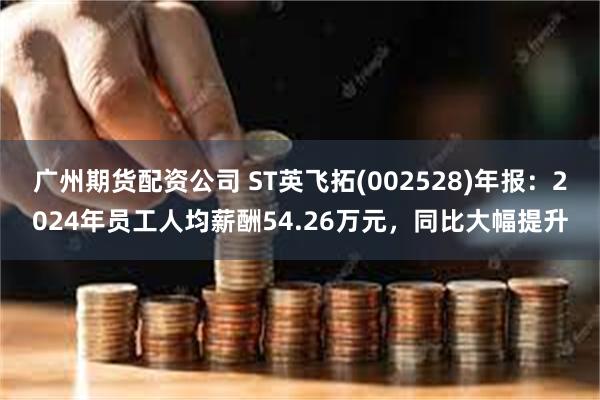 广州期货配资公司 ST英飞拓(002528)年报：2024年员工人均薪酬54.26万元，同比大幅提升