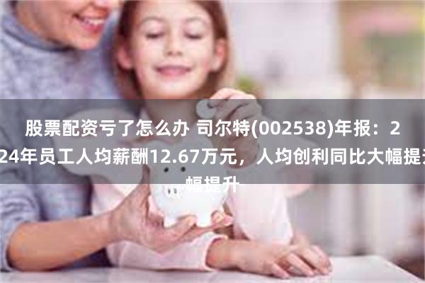 股票配资亏了怎么办 司尔特(002538)年报：2024年员工人均薪酬12.67万元，人均创利同比大
