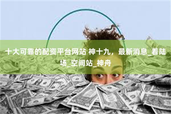 十大可靠的配资平台网站 神十九，最新消息_着陆场_空间站_神舟