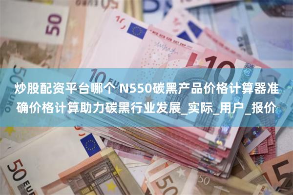 炒股配资平台哪个 N550碳黑产品价格计算器准确价格计算助力碳黑行业发展_实际_用户_报价
