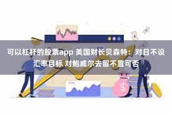 可以杠杆的股票app 美国财长贝森特：对日不设汇率目标 对鲍威尔去留不置可否