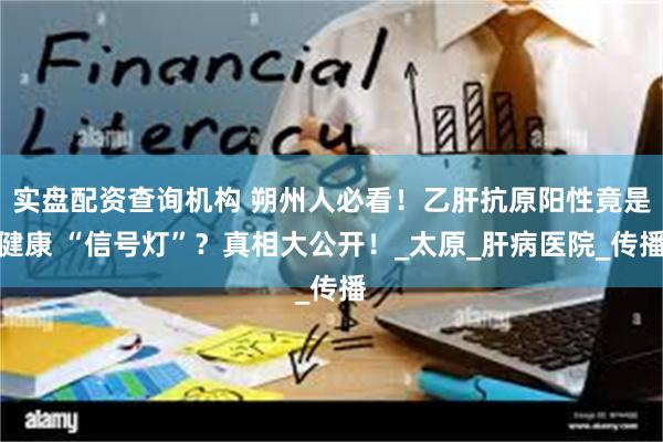 实盘配资查询机构 朔州人必看！乙肝抗原阳性竟是健康 “信号灯”？真相大公开！_太原_肝病医院_传播