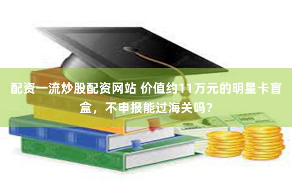配资一流炒股配资网站 价值约11万元的明星卡盲盒，不申报能过海关吗？