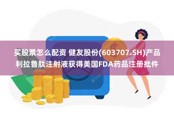 买股票怎么配资 健友股份(603707.SH)产品利拉鲁肽注射液获得美国FDA药品注册批件