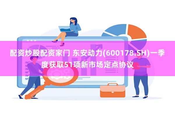 配资炒股配资家门 东安动力(600178.SH)一季度获取51项新市场定点协议
