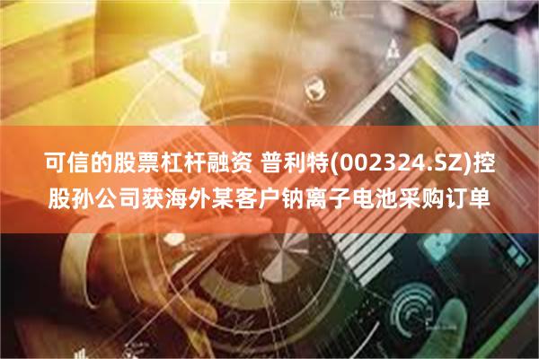 可信的股票杠杆融资 普利特(002324.SZ)控股孙公司获海外某客户钠离子电池采购订单