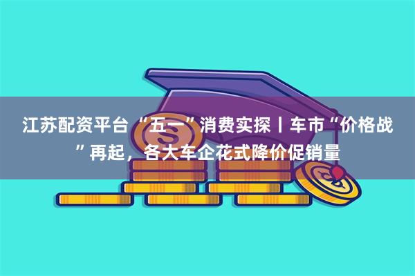 江苏配资平台 “五一”消费实探丨车市“价格战”再起，各大车企花式降价促销量
