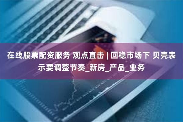在线股票配资服务 观点直击 | 回稳市场下 贝壳表示要调整节奏_新房_产品_业务