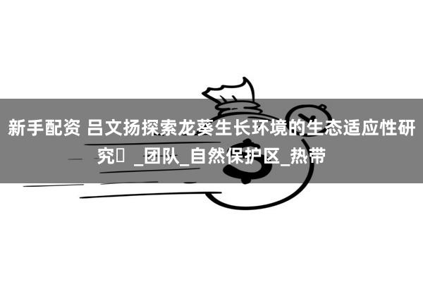 新手配资 吕文扬探索龙葵生长环境的生态适应性研究‌_团队_自然保护区_热带