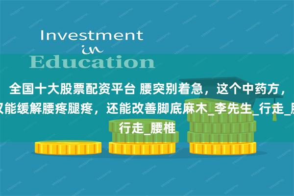 全国十大股票配资平台 腰突别着急，这个中药方，不仅能缓解腰疼腿疼，还能改善脚底麻木_李先生_行走_腰椎