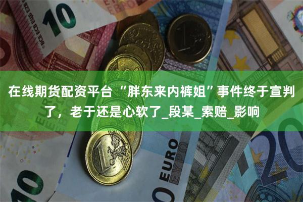在线期货配资平台 “胖东来内裤姐”事件终于宣判了，老于还是心软了_段某_索赔_影响