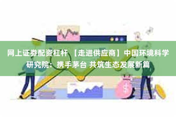网上证劵配资杠杆 【走进供应商】中国环境科学研究院：携手茅台 共筑生态发展新篇