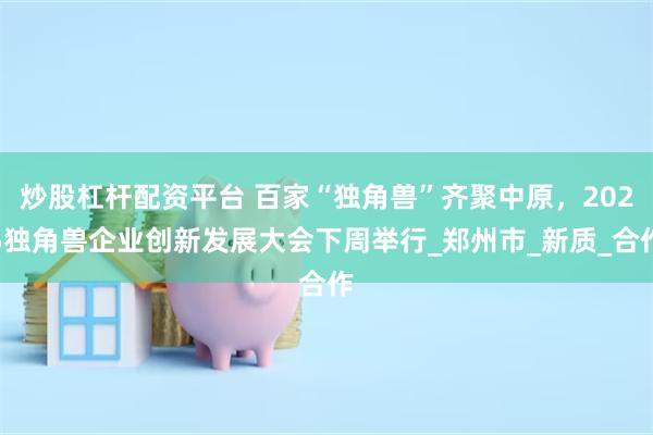 炒股杠杆配资平台 百家“独角兽”齐聚中原，2025独角兽企业创新发展大会下周举行_郑州市_新质_合作