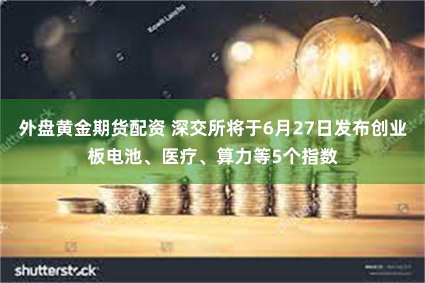 外盘黄金期货配资 深交所将于6月27日发布创业板电池、医疗、算力等5个指数
