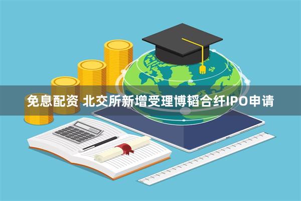 免息配资 北交所新增受理博韬合纤IPO申请