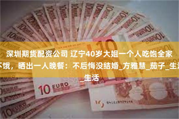 深圳期货配资公司 辽宁40岁大姐一个人吃饱全家不饿，晒出一人晚餐：不后悔没结婚_方雅慧_茄子_生活