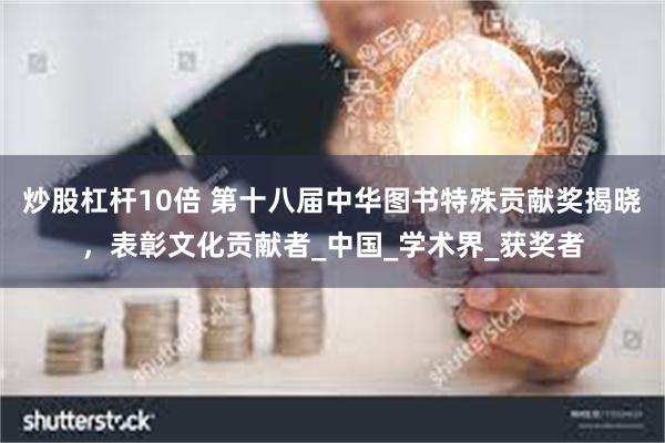 炒股杠杆10倍 第十八届中华图书特殊贡献奖揭晓，表彰文化贡献者_中国_学术界_获奖者